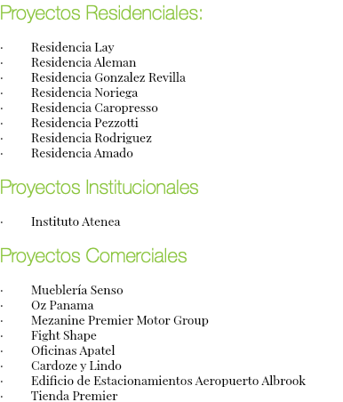 Proyectos Residenciales: · Residencia Lay · Residencia Aleman · Residencia Gonzalez Revilla · Residencia Noriega · Residencia Caropresso · Residencia Pezzotti · Residencia Rodriguez · Residencia Amado Proyectos Institucionales · Instituto Atenea Proyectos Comerciales · Mueblería Senso · Oz Panama · Mezanine Premier Motor Group · Fight Shape · Oficinas Apatel · Cardoze y Lindo · Edificio de Estacionamientos Aeropuerto Albrook · Tienda Premier